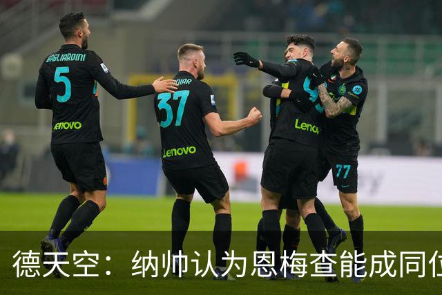 德天空：纳帅认为恩梅查能成同位置世界最佳 曼城曼联皇马均有意
