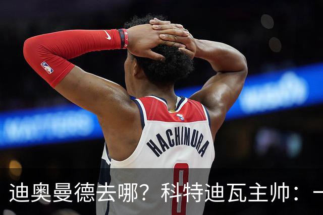 迪奥曼德去哪？科特迪瓦主帅：一会巴黎一会红军的，现在他很专注